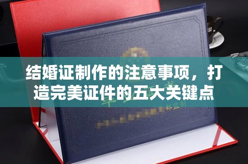 淮滨结婚证制作的注意事项，打造完美证件的五大关键点