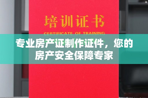 淮滨专业房产证制作证件，您的房产安全保障专家